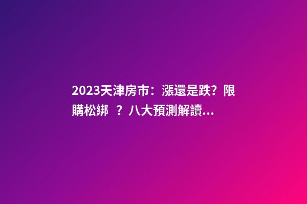 2023天津房市：漲還是跌？限購松綁？八大預測解讀！